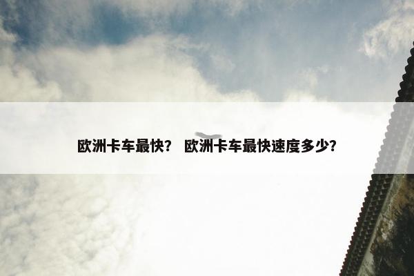 欧洲卡车最快？ 欧洲卡车最快速度多少？