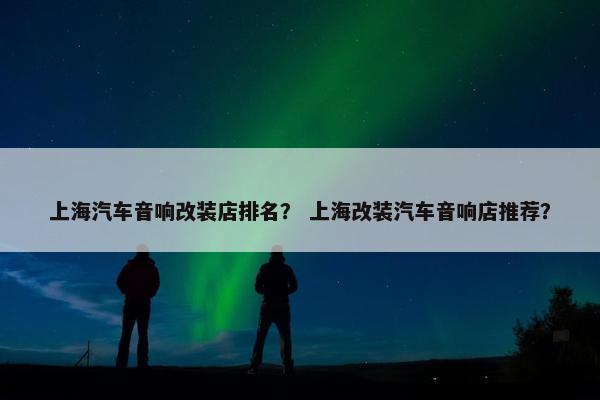 上海汽车音响改装店排名？ 上海改装汽车音响店推荐？