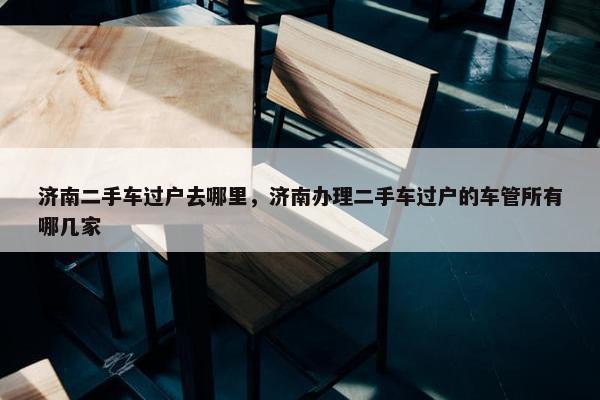济南二手车过户去哪里，济南办理二手车过户的车管所有哪几家