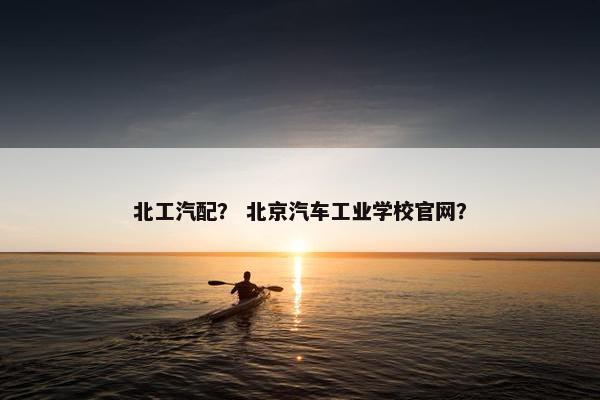 北工汽配？ 北京汽车工业学校官网？