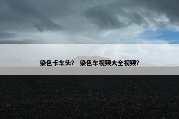 染色卡车头？ 染色车视频大全视频？
