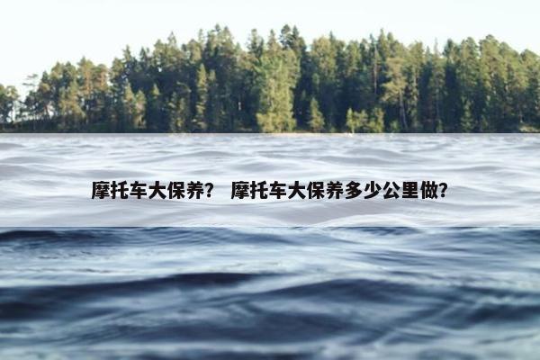 摩托车大保养？ 摩托车大保养多少公里做？