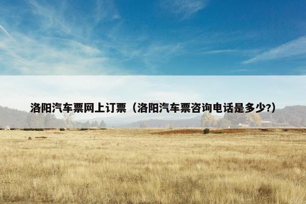 洛阳汽车票网上订票（洛阳汽车票咨询电话是多少?）