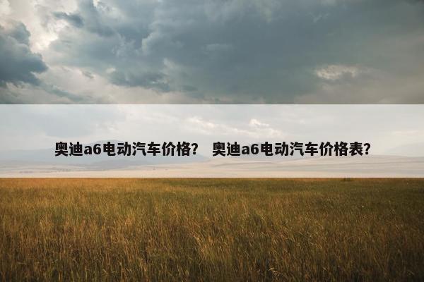 奥迪a6电动汽车价格？ 奥迪a6电动汽车价格表？