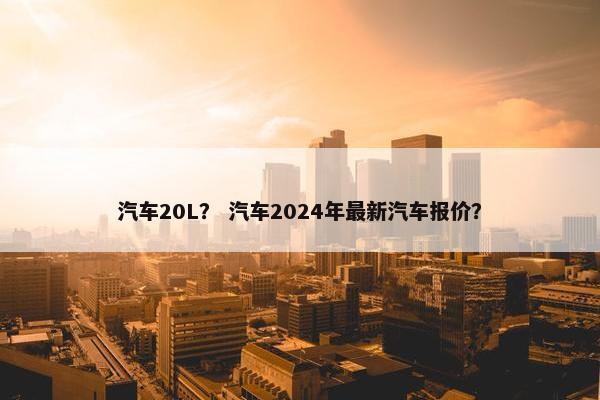 汽车20L？ 汽车2024年最新汽车报价？