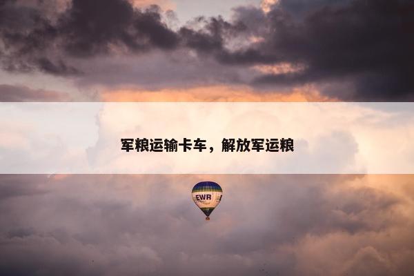 军粮运输卡车，解放军运粮