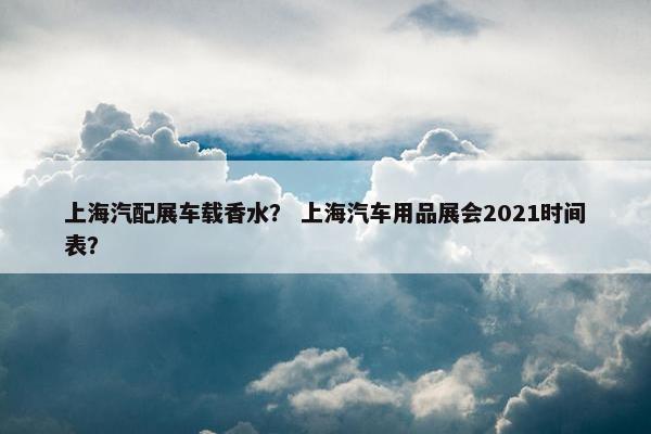 上海汽配展车载香水？ 上海汽车用品展会2021时间表？