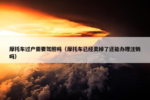 摩托车过户需要驾照吗（摩托车已经卖掉了还能办理注销吗）
