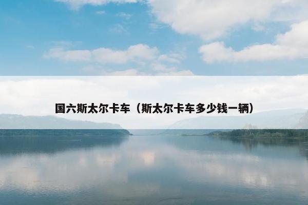 国六斯太尔卡车（斯太尔卡车多少钱一辆）