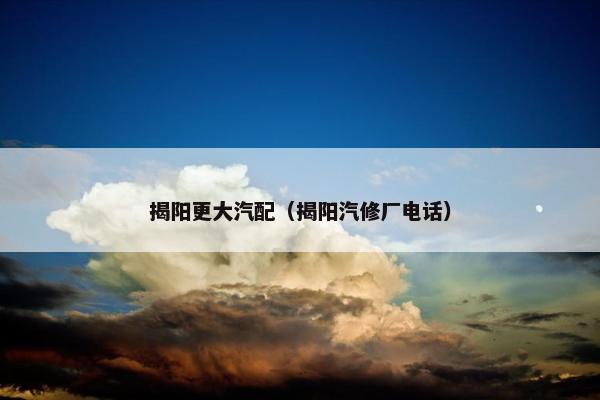 揭阳更大汽配（揭阳汽修厂电话）