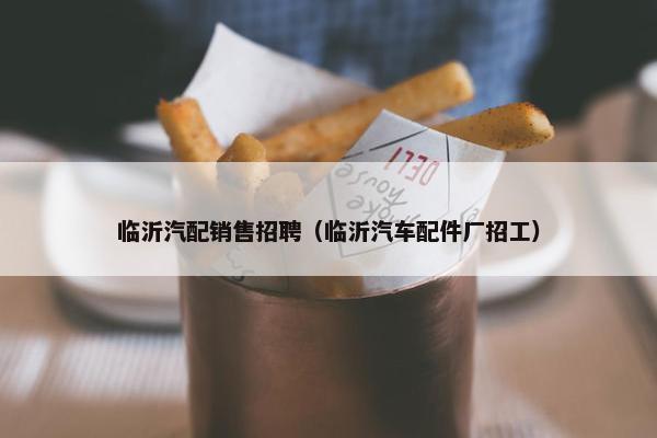 临沂汽配销售招聘（临沂汽车配件厂招工）