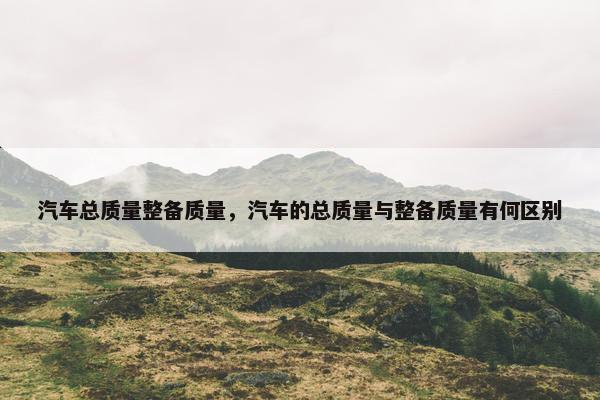 汽车总质量整备质量，汽车的总质量与整备质量有何区别