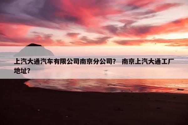 上汽大通汽车有限公司南京分公司？ 南京上汽大通工厂地址？