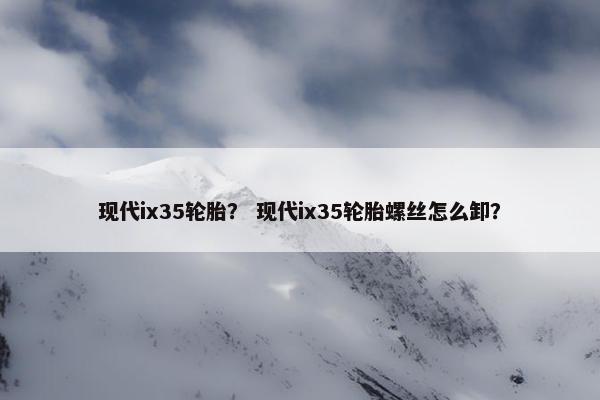 现代ix35轮胎？ 现代ix35轮胎螺丝怎么卸？