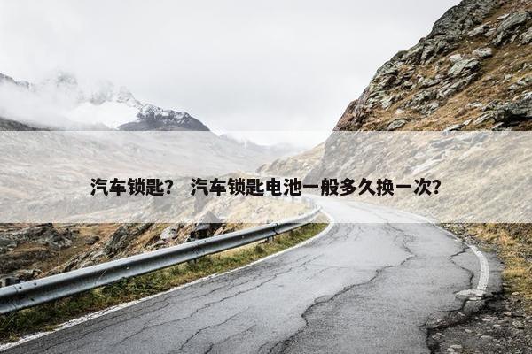 汽车锁匙？ 汽车锁匙电池一般多久换一次？