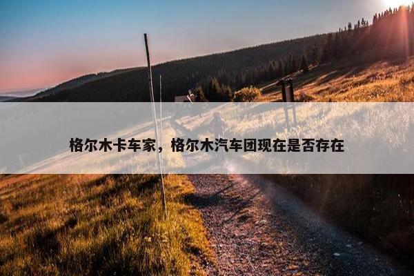 格尔木卡车家，格尔木汽车团现在是否存在