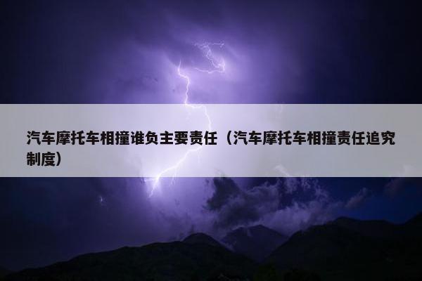 汽车摩托车相撞谁负主要责任（汽车摩托车相撞责任追究制度）
