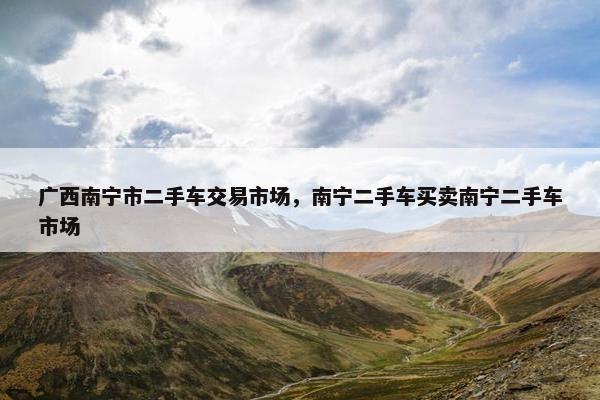 广西南宁市二手车交易市场，南宁二手车买卖南宁二手车市场