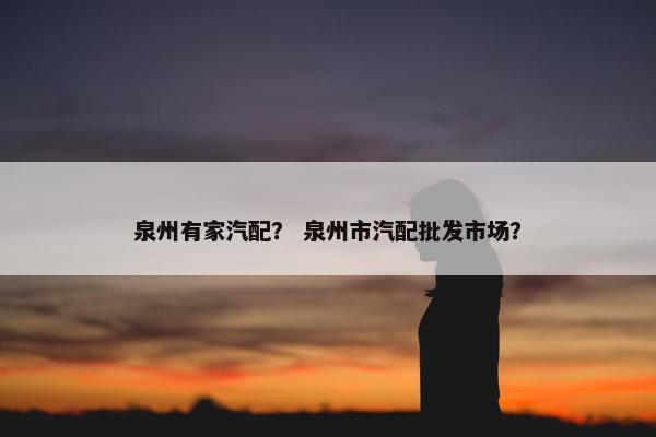 泉州有家汽配？ 泉州市汽配批发市场？