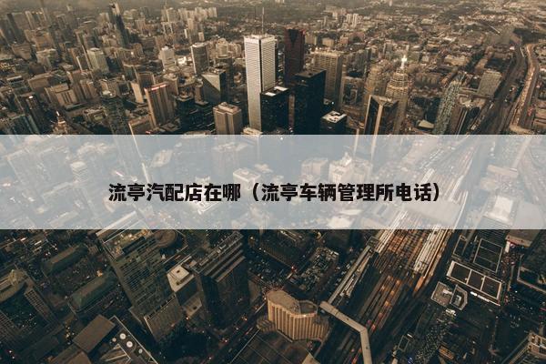 流亭汽配店在哪（流亭车辆管理所电话）