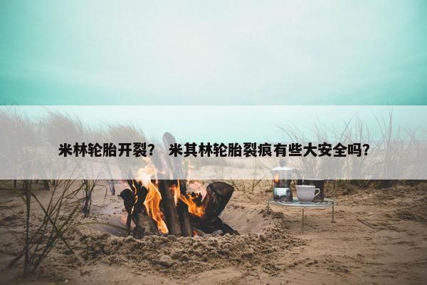 米林轮胎开裂？ 米其林轮胎裂痕有些大安全吗？