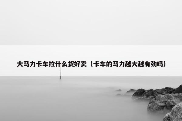 大马力卡车拉什么货好卖（卡车的马力越大越有劲吗）