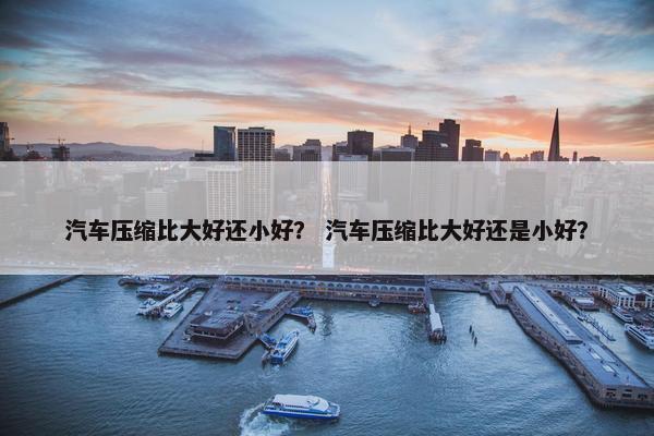汽车压缩比大好还小好？ 汽车压缩比大好还是小好？