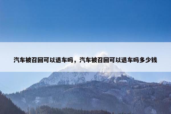 汽车被召回可以退车吗，汽车被召回可以退车吗多少钱