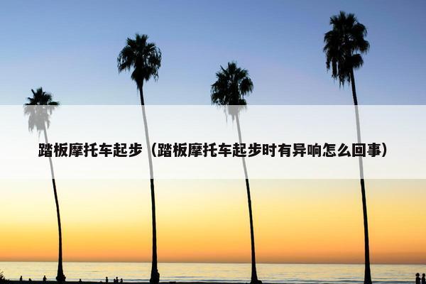 踏板摩托车起步（踏板摩托车起步时有异响怎么回事）